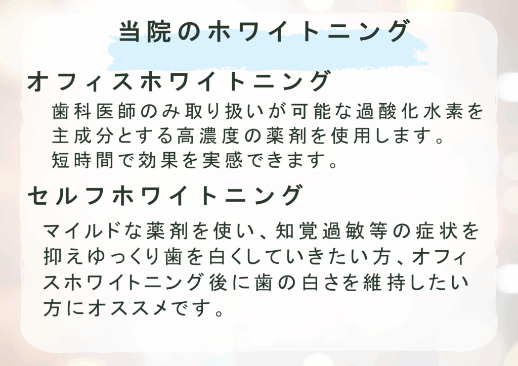 当院のホワイトニング
オフィスホワイトニング
歯科医師のみ取り扱いが可能な過酸化水素を主成分とする高濃度の薬剤を使用します。
短時間で効果を実感できます
セルフホワイトニング
マイルドな薬剤を使い、知覚過敏等の症状を抑えゆっくり歯を白くしていきたい方、オフィスホワイトニング後に歯の白さを維持したい方にオススメです。