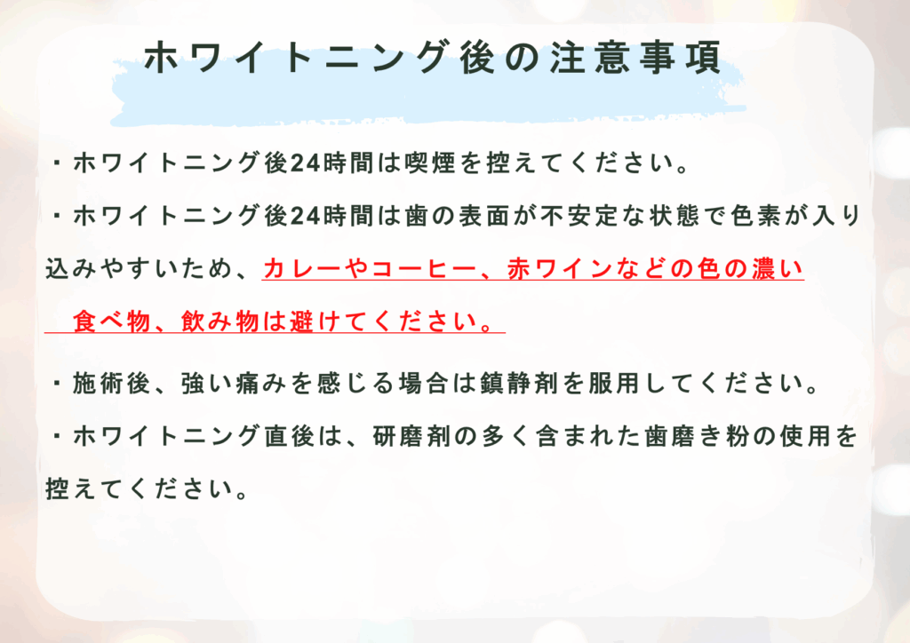 ホワイトニング後の注意事項
・ホワイトニング後24時間は喫煙を控えてください。
・ホワイトニング後24時間は歯の表面が不安定な状態で色素が入り 　込みやすいため、カレーやコーヒー、赤ワインなどの色の濃い
　食べ物、飲み物は避けてください。  ・施術後、強い痛みを感じる場合は鎮静剤を服用してください。
・ホワイトニング直後は、研磨剤の多く含まれた歯磨き粉の使用を 　控えてください。
