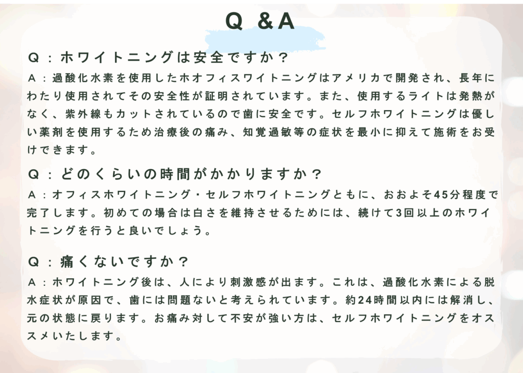 Q &A
Ｑ：ホワイトニングは安全ですか？
Ａ：過酸化水素を使用したホオフィスワイトニングはアメリカで開発され、長年にわたり使用されてその安全性が証明されています。また、使用するライトは発熱がなく、紫外線もカットされているので歯に安全です。セルフホワイトニングは優しい薬剤を使用するため治療後の痛み、知覚過敏等の症状を最小に抑えて施術をお受けできます。  Ｑ：どのくらいの時間がかかりますか？
Ａ：オフィスホワイトニング・セルフホワイトニングともに、おおよそ45分程度で完了します。初めての場合は白さを維持させるためには、続けて3回以上のホワイトニングを行うと良いでしょう。  Ｑ：痛くないですか？
Ａ：ホワイトニング後は、人により刺激感が出ます。これは、過酸化水素による脱水症状が原因で、歯には問題ないと考えられています。約24時間以内には解消し、元の状態に戻ります。お痛み対して不安が強い方は、セルフホワイトニングをオススメいたします。
